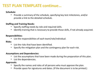 Schedule:
• Provide a summary of the schedule, specifying key test milestones, and/or
provide a link to the detailed schedule.
Staffing and Training Needs:
• Specify staffing needs by role and required skills.
• Identify training that is necessary to provide those skills, if not already acquired.
Responsibilities:
• List the responsibilities of each team/role/individual.
Risks:
• List the risks that have been identified.
• Specify the mitigation plan and the contingency plan for each risk.
Assumptions and Dependencies:
• List the assumptions that have been made during the preparation of this plan.
• List the dependencies.
Approvals:
• Specify the names and roles of all persons who must approve the plan.
• Provide space for signatures and dates. (If the document is to be printed.)
 