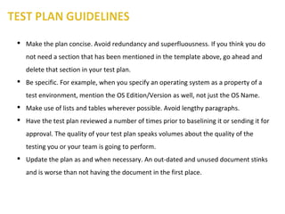  Make the plan concise. Avoid redundancy and superfluousness. If you think you do
not need a section that has been mentioned in the template above, go ahead and
delete that section in your test plan.
 Be specific. For example, when you specify an operating system as a property of a
test environment, mention the OS Edition/Version as well, not just the OS Name.
 Make use of lists and tables wherever possible. Avoid lengthy paragraphs.
 Have the test plan reviewed a number of times prior to baselining it or sending it for
approval. The quality of your test plan speaks volumes about the quality of the
testing you or your team is going to perform.
 Update the plan as and when necessary. An out-dated and unused document stinks
and is worse than not having the document in the first place.
 
