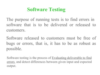 The purpose of running tests is to find errors in
software that is to be delivered or released to
customers.
Software released to customers must be free of
bugs or errors, that is, it has to be as robust as
possible.
Software Testing
Software testing is the process of Evaluating deliverable to find
errors and detect differences between given input and expected
output.
 