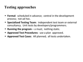 Testing approaches
• Formal: scheduled in advance; central in the development
process; not ad hoc.
• Specialized Testing Team: independent test team or external
consultancy. Unit tests by developers/programmers.
• Running the program – a must; nothing static.
• Approved Test Procedures: use a plan approved.
• Approved Test Cases: All planned; all tests undertaken.
 