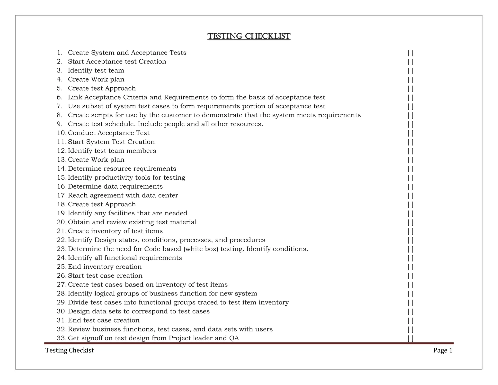 Testing Checklist
1. Create System and Acceptance Tests
2. Start Acceptance test Creation
3. Identify test team
4. Create Work plan
5. Create test Approach
6. Link Acceptance Criteria and Requirements to form the basis of acceptance test
7. Use subset of system test cases to form requirements portion of acceptance test
8. Create scripts for use by the customer to demonstrate that the system meets requirements
9. Create test schedule. Include people and all other resources.
10. Conduct Acceptance Test
11. Start System Test Creation
12. Identify test team members
13. Create Work plan
14. Determine resource requirements
15. Identify productivity tools for testing
16. Determine data requirements
17. Reach agreement with data center
18. Create test Approach
19. Identify any facilities that are needed
20. Obtain and review existing test material
21. Create inventory of test items
22. Identify Design states, conditions, processes, and procedures
23. Determine the need for Code based (white box) testing. Identify conditions.
24. Identify all functional requirements
25. End inventory creation
26. Start test case creation
27. Create test cases based on inventory of test items
28. Identify logical groups of business function for new system
29. Divide test cases into functional groups traced to test item inventory
30. Design data sets to correspond to test cases
31. End test case creation
32. Review business functions, test cases, and data sets with users
33. Get signoff on test design from Project leader and QA

Testing Checkist

[
[
[
[
[
[
[
[
[
[
[
[
[
[
[
[
[
[
[
[
[
[
[
[
[
[
[
[
[
[
[
[
[

]
]
]
]
]
]
]
]
]
]
]
]
]
]
]
]
]
]
]
]
]
]
]
]
]
]
]
]
]
]
]
]
]

Page 1

 