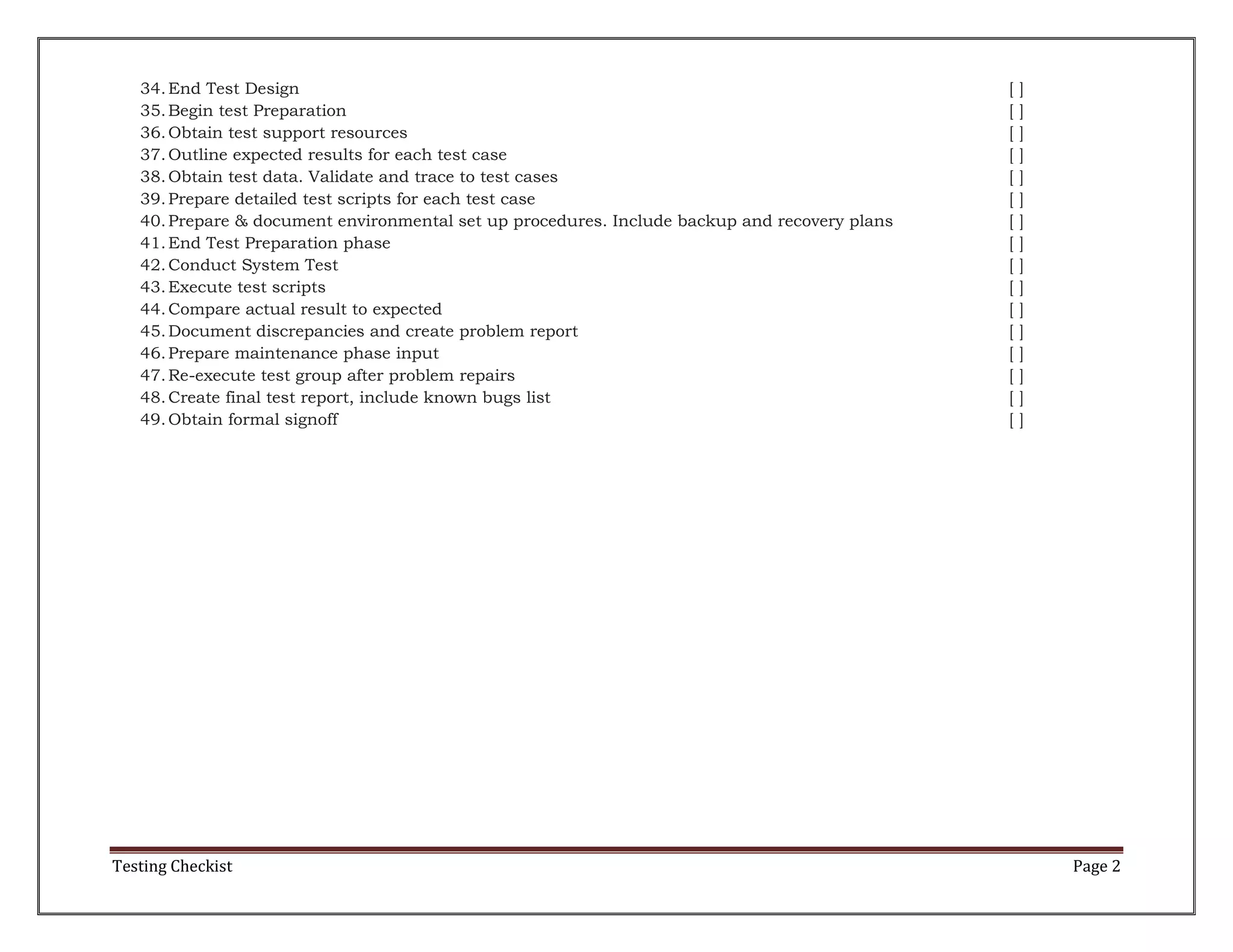 34. End Test Design
35. Begin test Preparation
36. Obtain test support resources
37. Outline expected results for each test case
38. Obtain test data. Validate and trace to test cases
39. Prepare detailed test scripts for each test case
40. Prepare & document environmental set up procedures. Include backup and recovery plans
41. End Test Preparation phase
42. Conduct System Test
43. Execute test scripts
44. Compare actual result to expected
45. Document discrepancies and create problem report
46. Prepare maintenance phase input
47. Re-execute test group after problem repairs
48. Create final test report, include known bugs list
49. Obtain formal signoff

Testing Checkist

[
[
[
[
[
[
[
[
[
[
[
[
[
[
[
[

]
]
]
]
]
]
]
]
]
]
]
]
]
]
]
]

Page 2

 