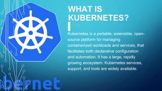 WHAT IS
KUBERNETES?
Kubernetes is a portable, extensible, open-
source platform for managing
containerized workloads and services, that
facilitates both declarative configuration
and automation. It has a large, rapidly
growing ecosystem. Kubernetes services,
support, and tools are widely available.
 
