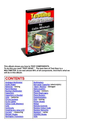 This eBook shows you how to TEST COMPONENTS.
To do this you need "TEST GEAR." The best item of Test Gear is a
MULTIMETER. It can test almost 90% of all components. And that's what we
will do in this eBook:


 CONTENTS
 Analogue Multimeter            Multimeters
 Audio Stages                   Non-polar Capacitor (electrolytic)
 Batteries - testing            "Open" Resistor - damaged
 Burnt Resistor                 Opto-couplers
 Buying A Multimeter            Parallel - resistors
 Capacitors                     Piezo Diaphragms
 Capacitors in Parallel         Piezo Buzzers
 Cells - batteries              Potentiometers
 Circuit Symbols                Pots - testing
 Co-Ax Cables                   Power Diodes
 Colour Code (Resistor)         Relays
 Coils                          Remote Controls
 Continuity                     Resistor Colour Code
 Creating any value of R        Resistor Networks
 Current - measuring            Resistors - series
 Damper Diodes                  Schottky Diodes
 Darlington Transistors         SCRs
 