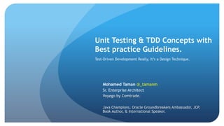 Unit Testing & TDD Concepts with
Best practice Guidelines.
Mohamed Taman @_tamanm
Sr. Enterprise Architect
Voyego by Comtrade.
Java Champions, Oracle Groundbreakers Ambassador, JCP,
Book Author, & International Speaker.
Test-Driven Development Really, It’s a Design Technique.
 
