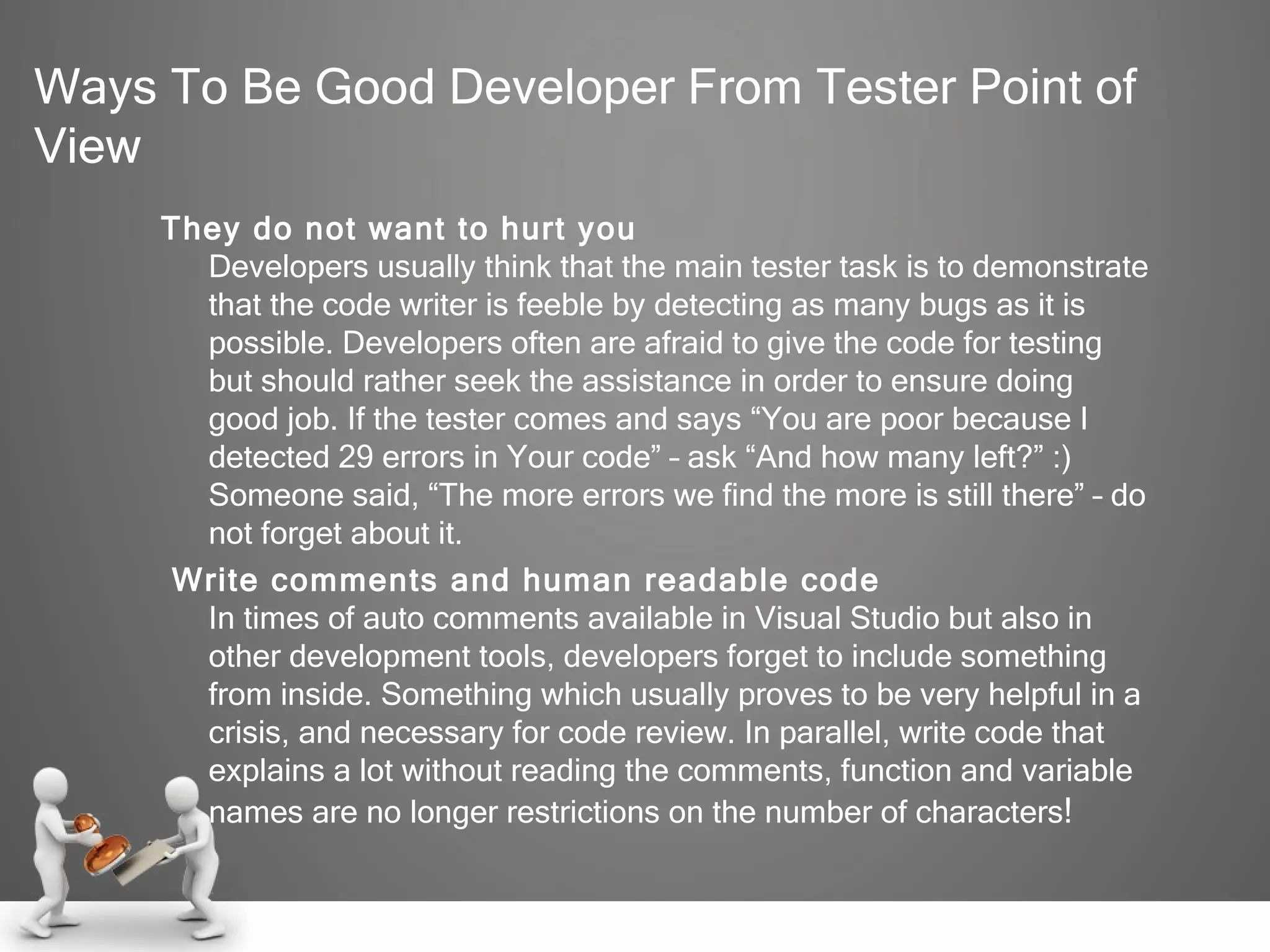 Ways To Be Good Developer From Tester Point of View They do not want to hurt you Developers usually think that the main tester task is to demonstrate that the code writer is feeble by detecting as many bugs as it is possible. Developers often are afraid to give the code for testing but should rather seek the assistance in order to ensure doing good job. If the tester comes and says “You are poor because I detected 29 errors in Your code” – ask “And how many left?” :) Someone said, “The more errors we find the more is still there” – do not forget about it.   Write comments and human readable code In times of auto comments available in Visual Studio but also in other development tools, developers forget to include something from inside. Something which usually proves to be very helpful in a crisis, and necessary for code review. In parallel, write code that explains a lot without reading the comments, function and variable names are no longer restrictions on the number of characters ! 