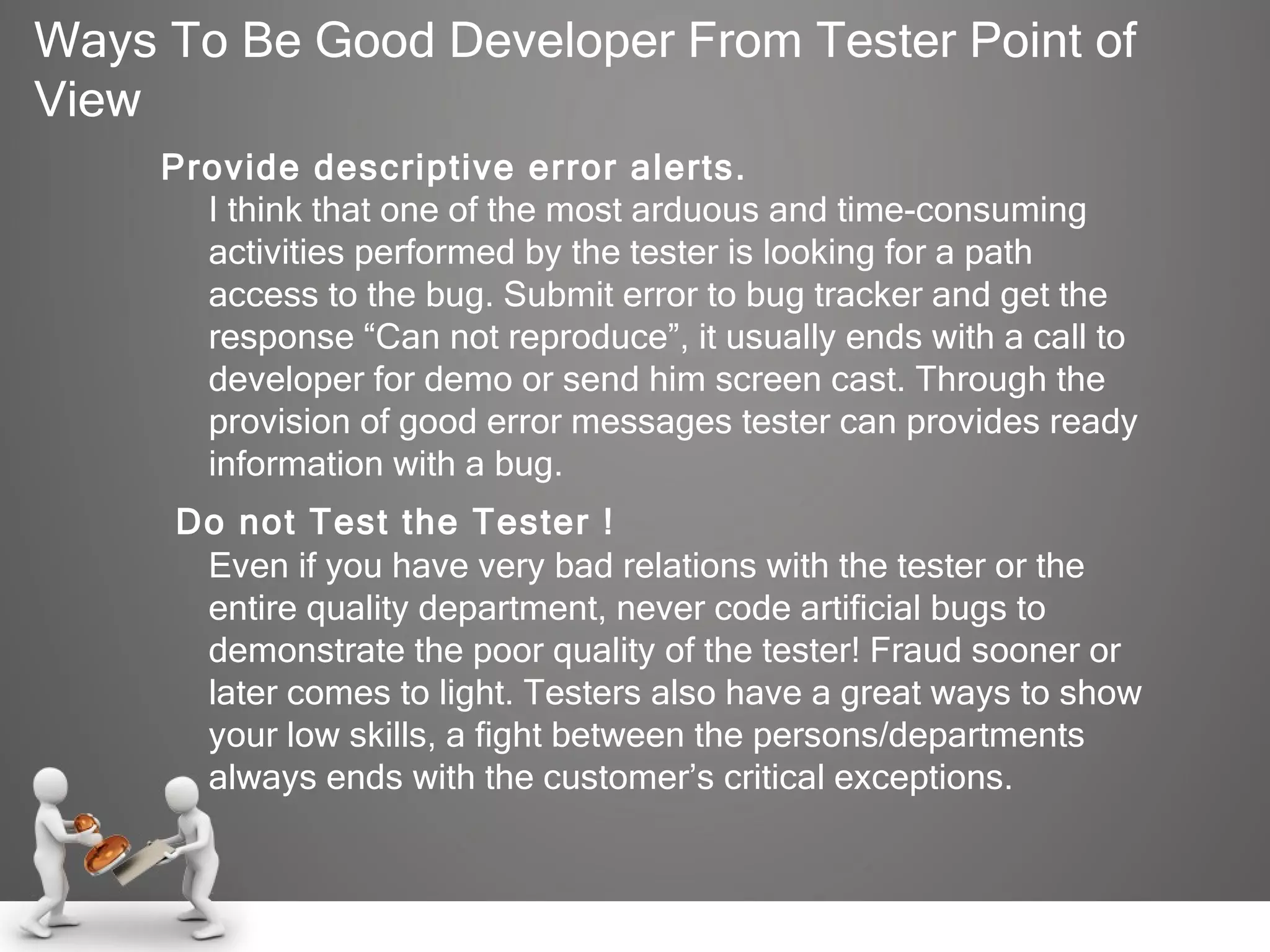Ways To Be Good Developer From Tester Point of View Provide descriptive error alerts. I think that one of the most arduous and time-consuming activities performed by the tester is looking for a path access to the bug. Submit error to bug tracker and get the response “Can not reproduce”, it usually ends with a call to developer for demo or send him screen cast. Through the provision of good error messages tester can provides ready information with a bug.   Do not Test the Tester ! Even if you have very bad relations with the tester or the entire quality department, never code artificial bugs to demonstrate the poor quality of the tester! Fraud sooner or later comes to light. Testers also have a great ways to show your low skills, a fight between the persons/departments always ends with the customer’s critical exceptions. 