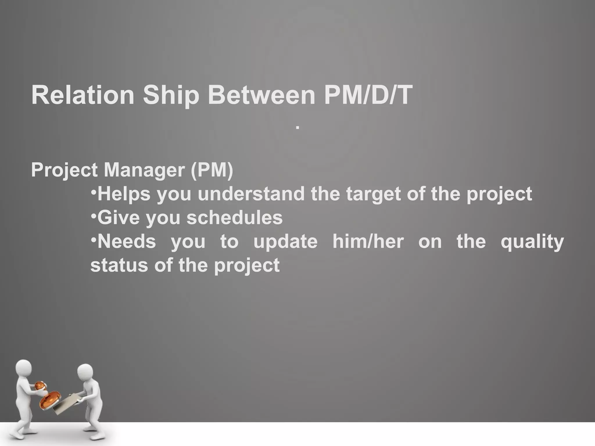 Relation Ship Between PM/D/T . Project Manager (PM) Helps you understand the target of the project Give you schedules Needs you to update him/her on the quality status of the project 