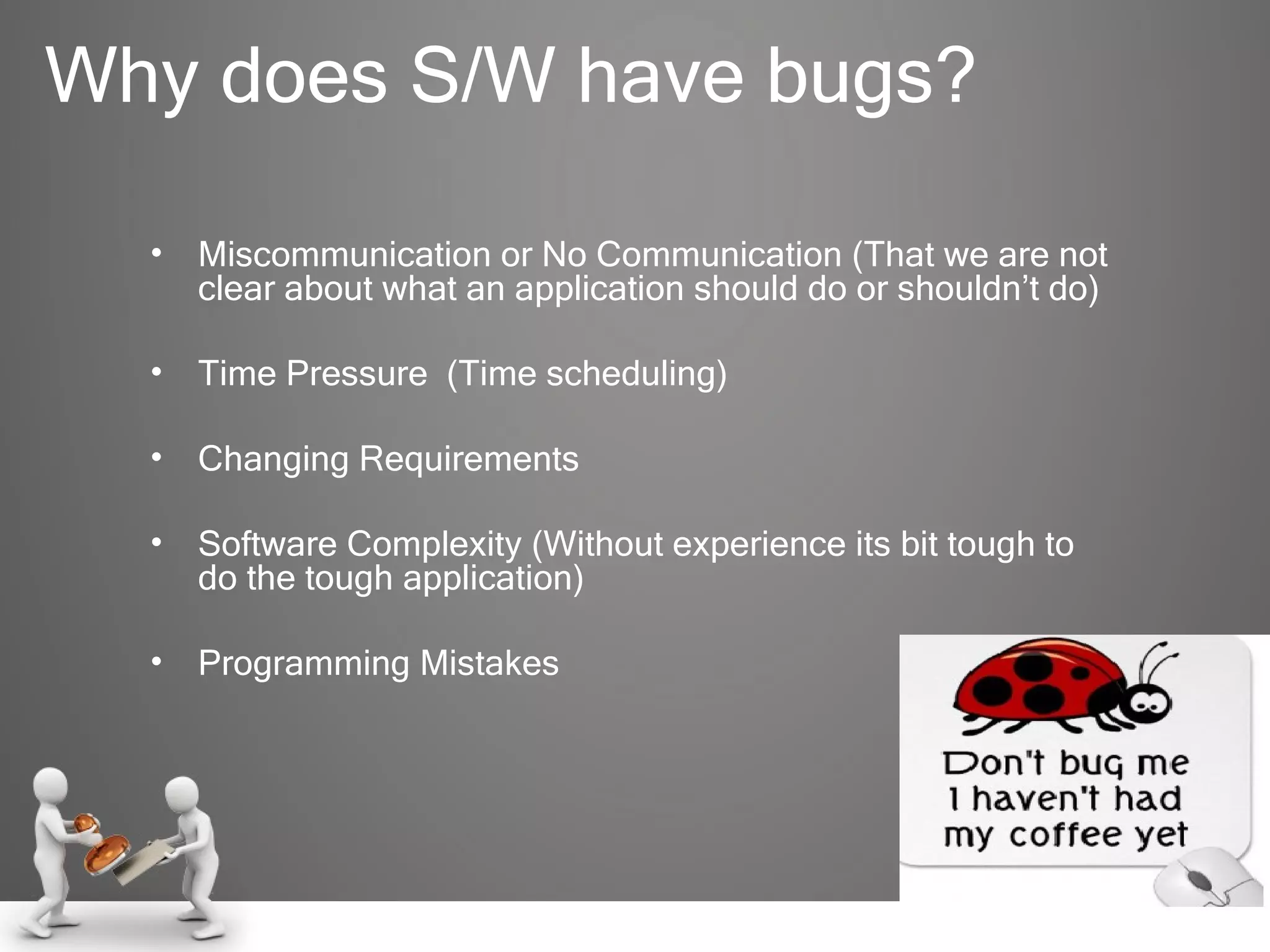 Why does S/W have bugs? Miscommunication or No Communication (That we are not clear about what an application should do or shouldn’t do) Time Pressure  (Time scheduling) Changing Requirements Software Complexity (Without experience its bit tough to do the tough application) Programming Mistakes  