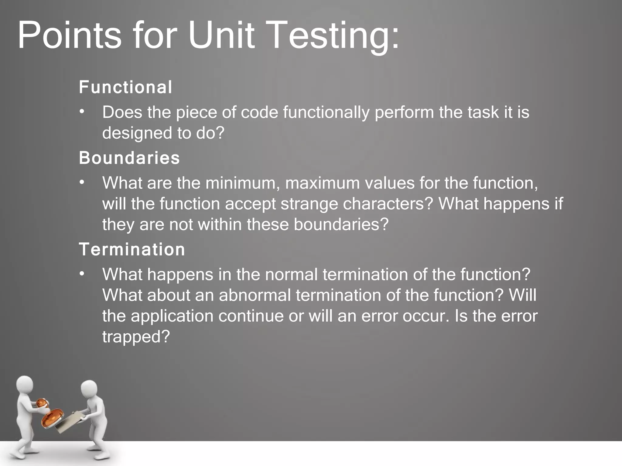 Points for Unit Testing: Functional Does the piece of code functionally perform the task it is designed to do? Boundaries What are the minimum, maximum values for the function, will the function accept strange characters? What happens if they are not within these boundaries? Termination What happens in the normal termination of the function? What about an abnormal termination of the function? Will the application continue or will an error occur. Is the error trapped? 