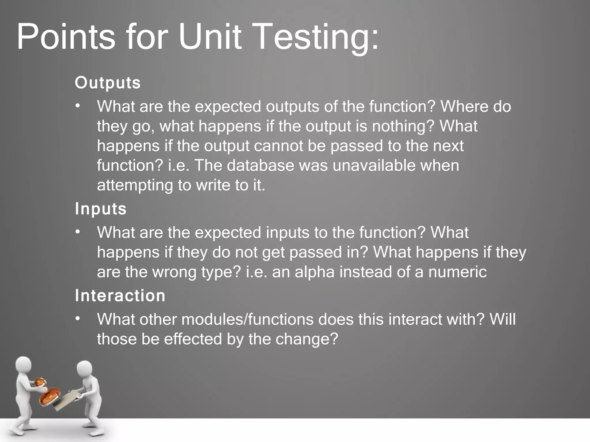 Points for Unit Testing: Outputs What are the expected outputs of the function? Where do they go, what happens if the output is nothing? What happens if the output cannot be passed to the next function? i.e. The database was unavailable when attempting to write to it. Inputs What are the expected inputs to the function? What happens if they do not get passed in? What happens if they are the wrong type? i.e. an alpha instead of a numeric Interaction What other modules/functions does this interact with? Will those be effected by the change? 