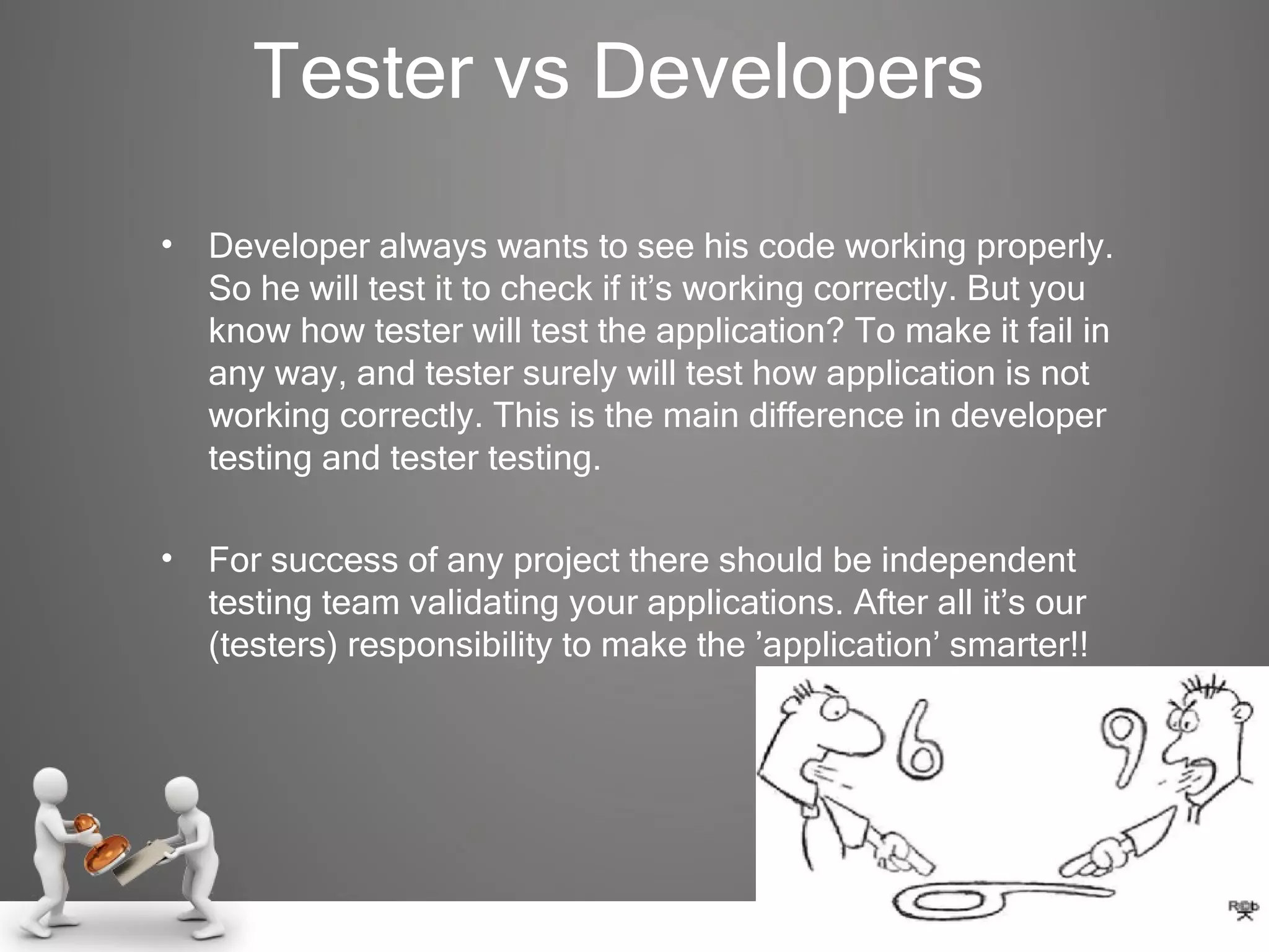 Tester vs Developers Developer always wants to see his code working properly. So he will test it to check if it’s working correctly. But you know how tester will test the application? To make it fail in any way, and tester surely will test how application is not working correctly. This is the main difference in developer testing and tester testing. For success of any project there should be independent testing team validating your applications. After all it’s our (testers) responsibility to make the ’application’ smarter!! 