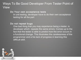 Ways To Be Good Developer From Tester Point of View Do Your own acceptance tests In unit testing, developer have to do their own acceptance testing for all the part  Do not repeat bugs One bad thing that you may experience being a tester, is developer which  repeats the same errors. Comes up to the fact that the tester is able to predict how the error occurs in a functional change. This illustrates the carelessness of the programmer and a his lack of progress in learning this difficult skill.  