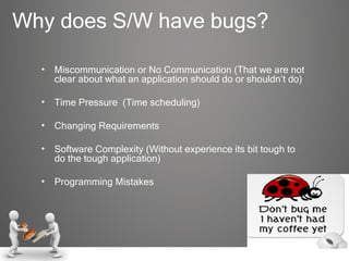 Why does S/W have bugs? Miscommunication or No Communication (That we are not clear about what an application should do or shouldn’t do) Time Pressure  (Time scheduling) Changing Requirements Software Complexity (Without experience its bit tough to do the tough application) Programming Mistakes  