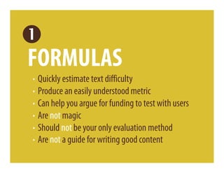 FORMULAS
· Quickly estimate text difficulty
· Produce an easily understood metric
· Can help you argue for funding to test with users
· Are not magic
· Should not be your only evaluation method
· Are not a guide for writing good content
 