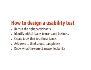 How to design a usability test
 Recruit the right participants
 Identify critical issues to users and business
 Create tasks that test those issues
 Ask users to think aloud, paraphrase
 Know what the correct answer looks like
 