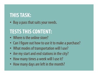 THIS TASK:
• Buy a pass that suits your needs.

TESTS THIS CONTENT:
•   Where is the online store?
•   Can I figure out how to use it to make a purchase?
•   What modes of transportation will I use?
•   Are my start and end stations in the city?
•   How many times a week will I use it?
•   How many days are left in the month?
 
