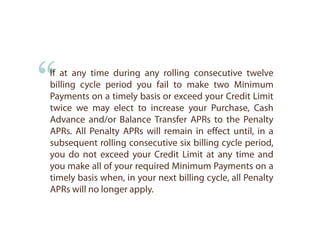 “
If at any time during any rolling consecutive twelve
billing cycle period you fail to make two Minimum
Payments on a timely basis or exceed your Credit Limit
twice we may elect to increase your Purchase, Cash
Advance and/or Balance Transfer APRs to the Penalty
APRs. All Penalty APRs will remain in effect until, in a
subsequent rolling consecutive six billing cycle period,
you do not exceed your Credit Limit at any time and
you make all of your required Minimum Payments on a
timely basis when, in your next billing cycle, all Penalty
APRs will no longer apply.
 