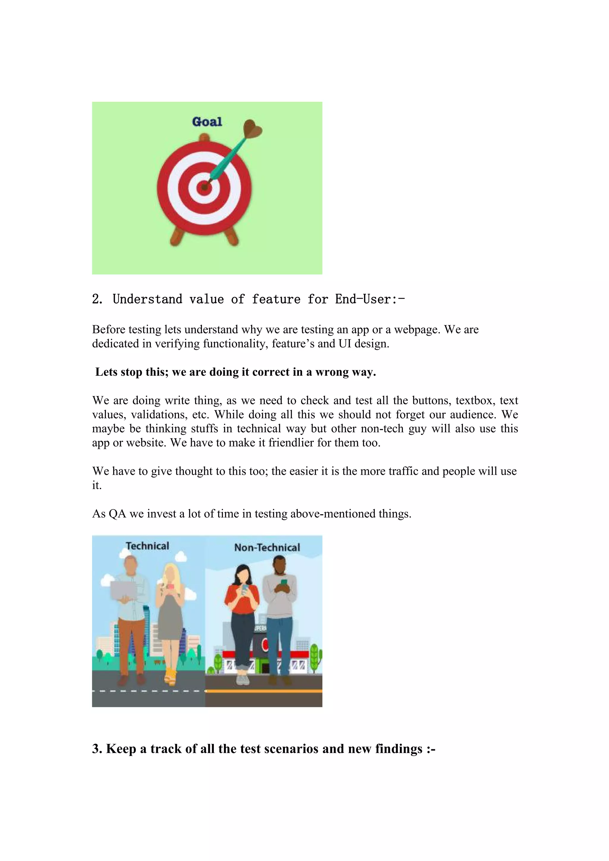 2. Understand value of feature for End-User:-
Before testing lets understand why we are testing an app or a webpage. We are
dedicated in verifying functionality, feature’s and UI design.
Lets stop this; we are doing it correct in a wrong way.
We are doing write thing, as we need to check and test all the buttons, textbox, text
values, validations, etc. While doing all this we should not forget our audience. We
maybe be thinking stuffs in technical way but other non-tech guy will also use this
app or website. We have to make it friendlier for them too.
We have to give thought to this too; the easier it is the more traffic and people will use
it.
As QA we invest a lot of time in testing above-mentioned things.
3. Keep a track of all the test scenarios and new findings :-
 