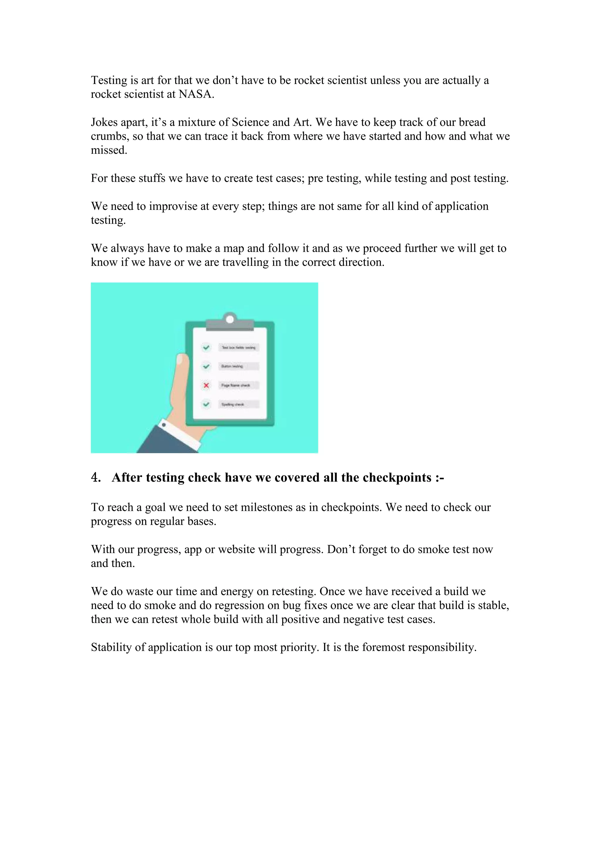 Testing is art for that we don’t have to be rocket scientist unless you are actually a
rocket scientist at NASA.
Jokes apart, it’s a mixture of Science and Art. We have to keep track of our bread
crumbs, so that we can trace it back from where we have started and how and what we
missed.
For these stuffs we have to create test cases; pre testing, while testing and post testing.
We need to improvise at every step; things are not same for all kind of application
testing.
We always have to make a map and follow it and as we proceed further we will get to
know if we have or we are travelling in the correct direction.
4. After testing check have we covered all the checkpoints :-
To reach a goal we need to set milestones as in checkpoints. We need to check our
progress on regular bases.
With our progress, app or website will progress. Don’t forget to do smoke test now
and then.
We do waste our time and energy on retesting. Once we have received a build we
need to do smoke and do regression on bug fixes once we are clear that build is stable,
then we can retest whole build with all positive and negative test cases.
Stability of application is our top most priority. It is the foremost responsibility.
 