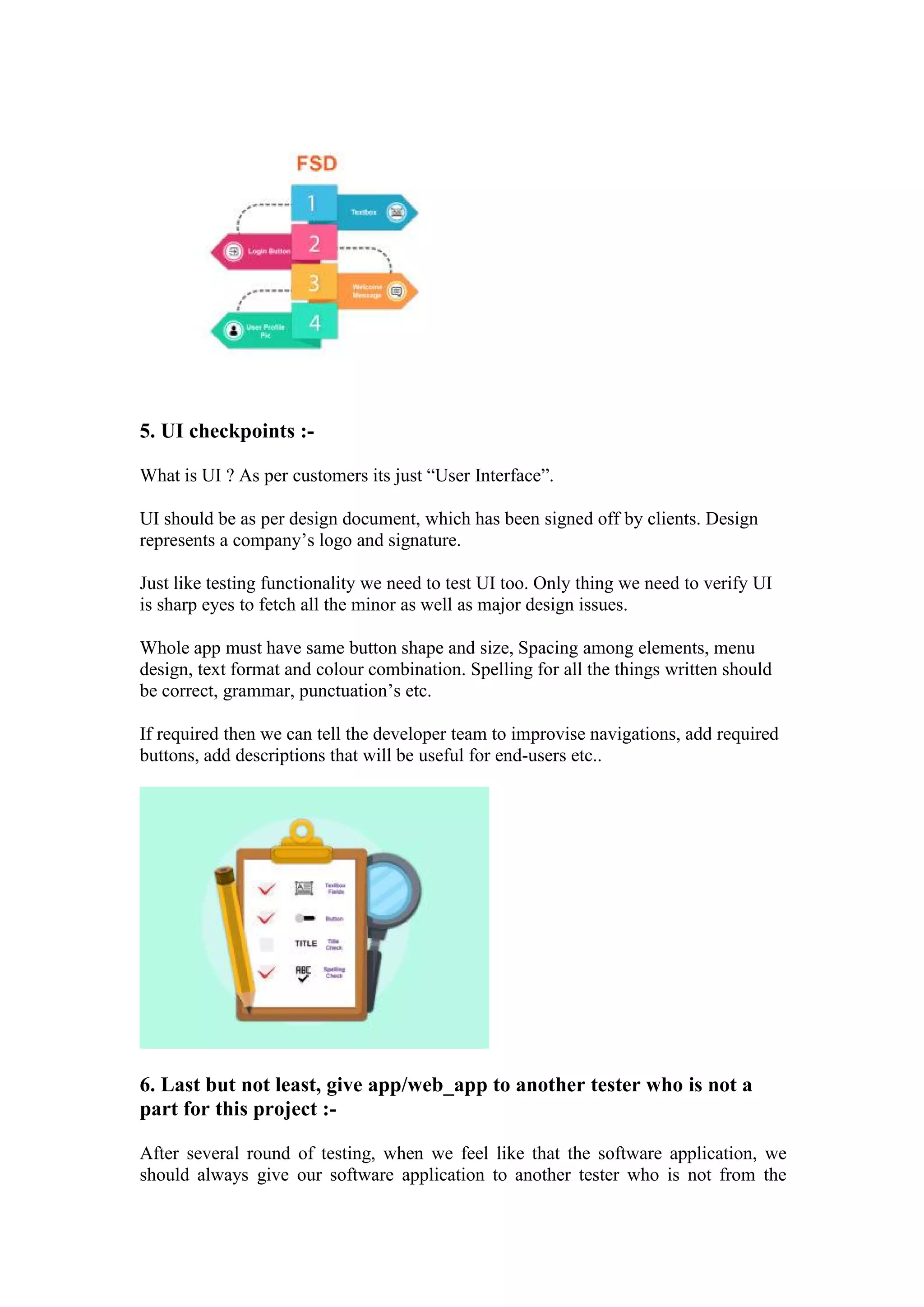 5. UI checkpoints :-
What is UI ? As per customers its just “User Interface”.
UI should be as per design document, which has been signed off by clients. Design
represents a company’s logo and signature.
Just like testing functionality we need to test UI too. Only thing we need to verify UI
is sharp eyes to fetch all the minor as well as major design issues.
Whole app must have same button shape and size, Spacing among elements, menu
design, text format and colour combination. Spelling for all the things written should
be correct, grammar, punctuation’s etc.
If required then we can tell the developer team to improvise navigations, add required
buttons, add descriptions that will be useful for end-users etc..
6. Last but not least, give app/web_app to another tester who is not a
part for this project :-
After several round of testing, when we feel like that the software application, we
should always give our software application to another tester who is not from the
 