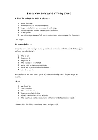 How to Make Each Round of Testing Count?
1. Lets list things we need to discuss:-
1. Set our goal clear.
2. Understand value of feature for End-User.
3. Keep a track of all the test scenarios and new findings.
4. After testing check have we covered all the checkpoints.
5. UI checkpoints.
6. Last but not least, give app/web_app to another tester who is not a part for this project.
Lets Begin :-
Set our goal clear :-
Every time we start testing we end up confused and stand still at the end of the day, as
we keep guessing these:-
1. What to test
2. How to test it
3. Why to test it
4. What bugs do we need to test
5. Did we cover all the mandatory checks
6. Did we test as per FSD/Client Requirement’s
7. Is the UI correct ??
To avoid these we have to set goals. We have to start by correcting the steps we
follow.
Like:-
1. Start from FSD
2. Check UI designs
3. What we need to test
4. How to proceed with testing
5. Who are the End-Users for this Software
6. What bugs/issues we have encountered with similar kind of applications in past
List down all the things mentioned above and proceed
 