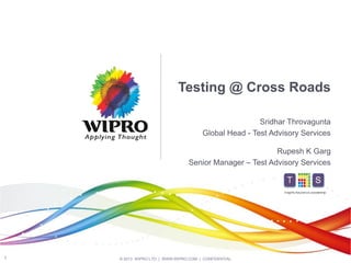 Testing @ Cross Roads
Sridhar Throvagunta
Global Head - Test Advisory Services
Rupesh K Garg
Senior Manager – Test Advisory Services

Insights.Assurance.Leadership

1

© 2013 WIPRO LTD | WWW.WIPRO.COM | CONFIDENTIAL

 