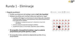 Runda 1 - Eliminacje
• Reguły punktacji:
• Punkty są przypisane do każdego zadania (od 1 do 4 punkty)
• Zdobycie punktów jest możliwe tylko przy spełnieniu reguł:
• w aplikacji Mr Buggy 3 uruchomionej na wersji lidera albo zawodnika
indywidualnego zostanie zreprodukowany dany defekt bezpośrednio
przed zgłoszeniem defektu
• Pamiętaj, że nawigacja po pytaniach i odświeżenie zeruje kroki
reprodukcji
• zostanie wskazana poprawna kategoria defektu
• uzupełnienie opisu o zrozumiały i poprawny raport defektu
• W przypadku niewypełnienia jednej z reguł za zadanie
przyznawany jest punkt ujemny (-1 pkt).
• W przypadku braku udzielenia odpowiedzi punkty nie są
przyznawane
 