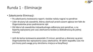 Runda 1 - Eliminacje
• Zakończenie Eliminacji:
• Po zakończeniu testowania raport z testów należy nagrać na pendrive
• Lider drużyny lub zawodnik, którzy ukończyli przed czasem zgłasza ten fakt do
Organizatorów przez podniesienie ręki
• Od lidera lub zawodnika indywidualnego odbierany jest pendrive, a na
kopertę wpisywany jest czas ukończenia testów (z dokładnością do jednej
minuty)
• Jeśli do końca testowania pozostało 15 minut, pendrive-y zbierane są przez
Organizatorów bez wpisywania czasu ukończenia. W takim wypadku czas nie
jest brany pod uwagę przy określaniu miejsca w klasyfikacji
 