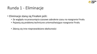 Runda 1 - Eliminacje
• Eliminacje staną się Finałem jeśli:
• Ze względu na przesunięcia czasowe zabraknie czasu na rozegranie Finału
• Pojawią się problemy techniczne uniemożliwiające rozegranie Finału
• Zdarzą się inne nieprzewidziane okoliczności
 