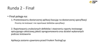 Runda 2 - Finał
• Finał polega na:
1. Przetestowaniu dostarczonej aplikacji bazując na dostarczonej specyfikacji
Prosimy nie testować i nie raportować defektów specyfikacji
2. Raportowaniu znalezionych defektów i stworzeniu raportu testowego
opisującego całościową jakość oprogramowania oraz działań wykonanych
podczas testowania
Aplikacja zostanie ujawniona przed Finałem TestingCup
 