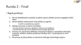 Runda 2 - Finał
• Reguły punktacji:
1. Nie ma dodatkowych punktów za jakość raportu defektu (zmiana względem 2014
roku)
2. Można zdobyć maksymalnie 10 punktów za sugestie
2 punkt za pojedynczą sugestie
3. Defekty oceniane w skali 0-5 punktów
-2 punkty (punkty ujemne) za zgłoszenie, które nie jest defektem
-2 punkty (punkty ujemne) za duplikat wcześniejszego zgłoszenia
4. Prosimy nie raportować defektów trywialnych aplikacji i specyfikacji (literówki,
przecinki, składnia, drobne problemy interfejsu itd.) – przyznajemy za nie 0
punktów
5. Otrzymuje się 30 punktów za stworzenie dobrego testerskiego raportu
 