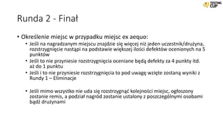 Runda 2 - Finał
• Określenie miejsc w przypadku miejsc ex aequo:
• Jeśli na nagradzanym miejscu znajdzie się więcej niż jeden uczestnik/drużyna,
rozstrzygnięcie nastąpi na podstawie większej ilości defektów ocenionych na 5
punktów
• Jeśli to nie przyniesie rozstrzygnięcia oceniane będą defekty za 4 punkty itd.
aż do 1 punktu
• Jeśli i to nie przyniesie rozstrzygnięcia to pod uwagę wzięte zostaną wyniki z
Rundy 1 – Eliminacje
• Jeśli mimo wszystko nie uda się rozstrzygnąć kolejności miejsc, ogłoszony
zostanie remis, a podział nagród zostanie ustalony z poszczególnymi osobami
bądź drużynami
 