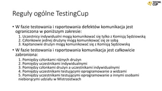 Reguły ogólne TestingCup
• W fazie testowania i raportowania defektów komunikacja jest
ograniczona w poniższym zakresie:
1. Uczestnicy indywidualni mogą komunikować się tylko z Komisją Sędziowską
2. Członkowie jednej drużyny mogą komunikować się ze sobą
3. Kapitanowie drużyn mogą komunikować się z Komisją Sędziowską
• W fazie testowania i raportowania komunikacja jest całkowicie
zabroniona:
1. Pomiędzy członkami różnych drużyn
2. Pomiędzy uczestnikami indywidualnymi
3. Pomiędzy członkami drużyn a uczestnikami indywidualnymi
4. Pomiędzy uczestnikami testującymi oprogramowanie a widzami
5. Pomiędzy uczestnikami testującymi oprogramowanie a innymi osobami
niebiorącymi udziału w Mistrzostwach
 