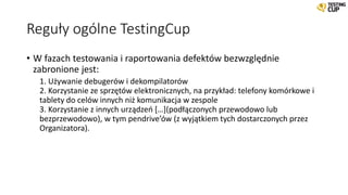 Reguły ogólne TestingCup
• W fazach testowania i raportowania defektów bezwzględnie
zabronione jest:
1. Używanie debugerów i dekompilatorów
2. Korzystanie ze sprzętów elektronicznych, na przykład: telefony komórkowe i
tablety do celów innych niż komunikacja w zespole
3. Korzystanie z innych urządzeń […](podłączonych przewodowo lub
bezprzewodowo), w tym pendrive’ów (z wyjątkiem tych dostarczonych przez
Organizatora).
 