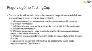 Reguły ogólne TestingCup
• Opuszczanie sali w trakcie fazy testowania i raportowania defektów
jest możliwe z poniższymi zastrzeżeniami:
1. Nie można opuszczać swojego stanowiska przez pierwsze 20 minut po
rozpoczęciu fazy testów
2. Należy przebywać przy swoim stanowisku przez ostatnie 20 minut przed
zakończeniem fazy testów
3. W trakcie opuszczania i powrotu do stanowiska nie można przeszkadzać
innym uczestnikom Mistrzostw
4. W jednym czasie, poza stanowiskiem, może przebywać tylko jeden członek
drużyny
5. Opuszczenie stanowiska jest możliwe po uzgodnieniu tego z osobą
wyznaczoną przez Organizatora
 