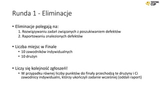 Runda 1 - Eliminacje
• Eliminacje polegają na:
1. Rozwiązywaniu zadań związanych z poszukiwaniem defektów
2. Raportowaniu znalezionych defektów
• Liczba miejsc w Finale
• 10 zawodników indywidualnych
• 10 drużyn
• Liczy się kolejność zgłoszeń!
• W przypadku równej liczby punktów do finały przechodzą te drużyny i Ci
zawodnicy indywidualni, którzy ukończyli zadanie wcześniej (oddali raport)
 