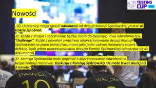 Nowości
• „30. Uczestnicy mogą zgłosić odwołanie od decyzji Komisji Sędziowskiej jeszcze w
trakcie jej obrad.
• 31. Każda z drużyn i uczestników będzie miała do dyspozycji dwa odwołania tzw.
“challenge”. Każde z odwołań umożliwia zakwestionowanie decyzji Komisji
Sędziowskiej na jeden temat (rozumiane jako jeden zakwestionowany raport
defektu, bądź jedna zakwestionowana decyzja Komisji Sędziowskiej odnosząca się do
dokumentu).
• 32. Komisja Sędziowska może poprosić o doprecyzowanie odwołania w
bezpośredniej rozmowie. Dyskusja z Komisją Sędziowską nie może trwać dłużej niż
3 minuty.”
 
