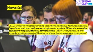 Nowości
• „37. Ze względu na nieprzewidywalną ilość odwołań od decyzji Komisji Sędziowskiej,
Organizator zastrzega sobie prawo do ogłoszenia wyników Mistrzostw w terminie
późniejszym niż przewidziany w harmonogramie (nawet w innym dniu). W tym
wypadku wyniki zostaną opublikowane na stronie internetowej www.testingcup.pl”
 