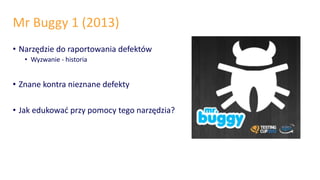 Mr Buggy 1 (2013)
• Narzędzie do raportowania defektów
• Wyzwanie - historia
• Znane kontra nieznane defekty
• Jak edukować przy pomocy tego narzędzia?
 