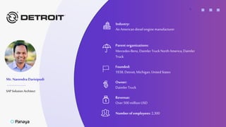 +
Mr. Narendra Darisipudi
SAP Solution Architect
Industry:
An Americandiesel engine manufacturer
Parent organizations:
Mercedes-Benz, DaimlerTruckNorthAmerica, Daimler
Truck
Owner:
Daimler Truck
Founded:
1938,Detroit,Michigan, United States
Numberof employees: 2,300
Revenue:
Over500million USD
 