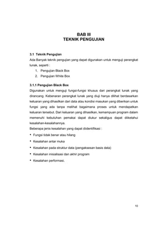 BAB III
                         TEKNIK PENGUJIAN


3.1 Teknik Pengujian
Ada Banyak teknik pengujian yang dapat digunakan untuk menguji perangkat
lunak, seperti :
     1. Pengujian Black Box
     2. Pengujian White Box

3.1.1 Pengujian Black Box
Digunakan untuk menguji fungsi-fungsi khusus dari perangkat lunak yang
dirancang. Kebenaran perangkat lunak yang diuji hanya dilihat berdasarkan
keluaran yang dihasilkan dari data atau kondisi masukan yang diberikan untuk
fungsi yang ada tanpa melihat bagaimana proses untuk mendapatkan
keluaran tersebut. Dari keluaran yang dihasilkan, kemampuan program dalam
memenuhi kebutuhan pemakai dapat diukur sekaligus dapat diiketahui
kesalahan-kesalahannya.
Beberapa jenis kesalahan yang dapat diidentifikasi :

•   Fungsi tidak benar atau hilang

•   Kesalahan antar muka

•   Kesalahan pada struktur data (pengaksesan basis data)

•   Kesalahan inisialisasi dan akhir program

•   Kesalahan performasi.




                                                                         10
 