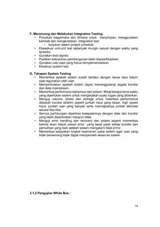 F. Merancang dan Melakukan Integration Testing
   • Putuskan bagaimana dan dimana untuk menyimpan, menggunakan
      kembali dan mengkodekan integration test
          – tunjukan dalam project schedule
   • Ekesekusi unit-unit test sebanyak mungin sesuai dengan waktu yang
      tersedia
   • Gunakan test regresi
   • Pastikan kebutuhan pembangunan telah dispesifikasikan.
   • Gunakan use case yang harus diimplementasikan
   • Eksekusi system test

G. Tahapan System Testing
   • Memeriksa apakah sistem sudah berlaku dengan benar atau belum
      saat digunakan oleh user.
   • Memperkirakan apakah sistem dapat menanggulangi segala kondisi
      dan data mainstream.
   • Memeriksa performansi behaviour dari sistem. Misal berapa lama waktu
      yang diperlukan sistem untuk mengerjakan suatu tugas yang diberikan.
   • Menguji volume, stress dan storage untuk meeriksa performance
      dibawah kondisi ekstrim seperti jumlah input yang besar, high speed
      input, jumlah user yang banyak serta meningkatnya jumlah aktivitas
      secara tiba-tiba.
   • Semua perhitungan diperiksa ketepatannya dengan data dan kondisi
      yang telah diperkirakan maupun tidak.
   • Menguji error handling dan recovery dari sistem seperti memeriksa
      bahwa akan keluar pesan error yang tepat pada setiap kondisi dan
      pemulihan yang baik setelah sistem mengalami fatal errror.
   • Memeriksa kelayakan tingkat keamanan pada sistem agar user yang
      tidak berwenang tidak dapat memperoleh akses ke sistem.




3.1.2 Pengujian White Box :



                                                                       14
 