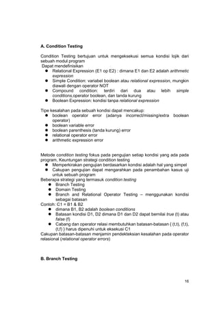 A. Condition Testing

Condition Testing bertujuan untuk mengeksekusi semua kondisi lojik dari
sebuah modul program
 Dapat mendefinisikan
     Relational Expression (E1 op E2) : dimana E1 dan E2 adalah arithmetic
     expression
     Simple Condition: variabel boolean atau relational expression, mungkin
     diawali dengan operator NOT
     Compound condition: terdiri dari dua atau lebih simple
     conditions,operator boolean, dan tanda kurung
     Boolean Expression: kondisi tanpa relational expression

Tipe kesalahan pada sebuah kondisi dapat mencakup:
      boolean operator error (adanya incorrect/missing/extra         boolean
      operator)
      boolean variable error
      boolean parenthesis (tanda kurung) error
      relational operator error
      arithmetic expression error


Metode condition testing fokus pada pengujian setiap kondisi yang ada pada
program, Keuntungan strategi condition testing
       Memperkirakan pengujian berdasarkan kondisi adalah hal yang simpel
       Cakupan pengujian dapat mengarahkan pada penambahan kasus uji
       untuk sebuah program
Beberapa strategi yang termasuk condition testing
        Branch Testing
        Domain Testing
        Branch and Relational Operator Testing – menggunakan kondisi
        sebagai batasan
Contoh: C1 = B1 & B2
        dimana B1, B2 adalah boolean conditions
        Batasan kondisi D1, D2 dimana D1 dan D2 dapat bernilai true (t) atau
        false (f)
        Cabang dan operator relasi membutuhkan batasan-batasan { (t,t), (f,t),
        (t,f) } harus dipenuhi untuk eksekusi C1
Cakupan batasan-batasan menjamin pendekteksian kesalahan pada operator
relasional (relational operator errors)



B. Branch Testing




                                                                           16
 
