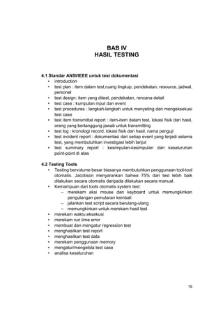 BAB IV
                            HASIL TESTING


4.1 Standar ANSI/IEEE untuk test dokumentasi
   • introduction
   • test plan : item dalam test,ruang lingkup, pendekatan, resource, jadwal,
       personel
   • test design: item yang ditest, pendekatan, rencana detail
   • test case : kumpulan input dan event
   • test procedures : langkah-langkah untuk menyeting dan mengeksekusi
       test case
   • test item transmittal report : item-item dalam test, lokasi fisik dari hasil,
       orang yang bertanggung jawab untuk transmitting
   • test log : kronologi record, lokasi fisik dari hasil, nama penguji
   • test incident report : dokumentasi dari setiap event yang terjadi selama
       test, yang membutuhkan investigasi lebih lanjut
   • test summary report : kesimpulan-kesimpulan dari keseluruhan
       point-point di atas

4.2 Testing Tools
   • Testing bervolume besar biasanya membutuhkan penggunaan tool-tool
      otomatis. Jacobson menyarankan bahwa 75% dari test lebih baik
      dilakukan secara otomatis daripada dilakukan secara manual.
   • Kemampuan dari tools otomatis system test:
          – merekam aksi mouse dan keyboard untuk memungkinkan
             pengulangan pemutaran kembali
          – jalankan test script secara berulang-ulang
          – memungkinkan untuk merekam hasil test
   • merekam waktu eksekusi
   • merekam run time error
   • membuat dan mengatur regression test
   • menghasilkan test report
   • menghasilkan test data
   • merekam penggunaan memory
   • mengatur/mengelola test case
   • analisa keseluruhan




                                                                               19
 