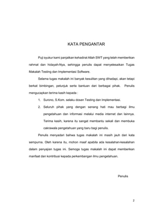 KATA PENGANTAR


      Puji syukur kami panjatkan kehadirat Allah SWT yang telah memberikan

rahmat dan hidayah-Nya, sehingga penulis dapat menyelesaikan Tugas

Makalah Testing dan Implementasi Software.

      Selama tugas makalah ini banyak kesulitan yang dihadapi, akan tetapi

berkat bimbingan, petunjuk serta bantuan dari berbagai pihak.     Penulis

mengucapkan terima kasih kepada :

      1. Surono, S.Kom. selaku dosen Testing dan Implementasi.

      2. Seluruh pihak yang dengan senang hati mau berbagi ilmu

         pengetahuan dan informasi melalui media internet dan lainnya.

         Terima kasih, karena itu sangat membantu sekali dan membuka

         cakrawala pengetahuan yang baru bagi penulis.

      Penulis menyadari bahwa tugas makalah ini masih jauh dari kata

sempurna. Oleh karena itu, mohon maaf apabila ada kesalahan-kesalahan

dalam penyajian tugas ini. Semoga tugas makalah ini dapat memberikan

manfaat dan kontribusi kepada perkembangan ilmu pengetahuan.




                                                              Penulis




                                                                        2
 