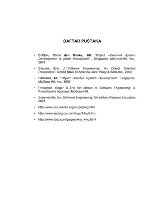 DAFTAR PUSTAKA


•   Britton, Carol dan Doake, Jill, “Object –Oriented System
    Development: A gentle Introduction” , Singapore: McGraw-Hill, Inc.,
    2001
•   Braude, Eric J.,”Software Engineering: An Object Oriented
    Perspective”, United State of America: John Wiley & Sons,Inc., 2000
•   Bahrami, Ali, “Object Oriented System Development”, Singapore:
    McGraw-Hill, Inc., 1999
•   Pressman, Roger S.,The 5th edition of Software Engineering: A
    Practitioner's Approach,McGraw-Hill.
•   Sommerville, Ian, Software Engineering, 6th edition, Pearson Education,
    2001
•   http://www.cetus-links.org/oo_testing.html
•   http://www.testing.com/writings/1-fault.htm
•   http://www.rbsc.com/pages/who_who.html




                                                                        22
 