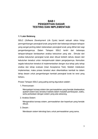 BAB I
                    PENGERTIAN DASAR
                 TESTING DAN IMPLEMENTASI


1.1 Latar Belakang

SDLC (Software Development Life Cycle) berarti sebuah siklus hidup
pemngembangan perangkat lunak yang terdiri dari beberapa tahapan-tahapan
yang sangat penting dalam keberadaan perangkat lunak yang dilihat dari segi
pengembangannya.        Dalam   Tahapan   SDLC     terdiri   dari   beberapa
tahapan-tahapan berdasarkan analisa kebutuhan yang ada . Dimulai dari
analisa kebutuhan perangkat lunak akan dibuat terlebih dahulu desain dari
kebutuhan tersebut untuk mempermudah dalam pengerjaannya. Kemudian
segala kebutuhan tersebut di implementasikan dengan dua tahap yaitu tahap
analisa dan tahap evaluasi (User Acceptance Test). Setelah melakukan
implementasi, maka proses tersebut akan dikembalikan kembali ke dalam
tahap desain untuk pengembangan kembali perangkat lunak ke versi yang
terbaru.

Proses Tahapan SDLC yang paling sering digunakan adalah :
  1. Perencanaan:
     Mempelajari konsep sistem dan permasalahan yang hendak diselesaikan.
     apakah sistem baru tersebut realistis dalam masalah pembiayaan, waktu,
     serta perbedaan dengan sistem yang ada sekarang.
  2. Analisis Sistem:
     Menganalisis konsep sistem, permasalahan dan keperluan yang hendak
     dibuat.
  3. Desain :
     Mendesain sistem teknologi baru untuk permasalahan yang sama.




                                                                           3
 