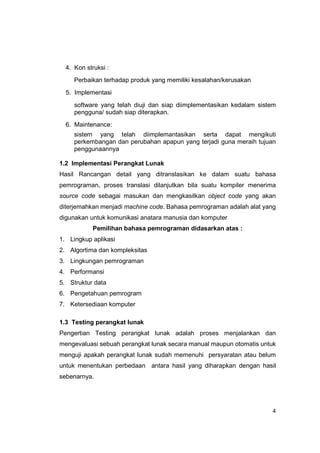 4. Kon struksi :
     Perbaikan terhadap produk yang memiliki kesalahan/kerusakan
  5. Implementasi
     software yang telah diuji dan siap diimplementasikan kedalam sistem
     pengguna/ sudah siap diterapkan.
  6. Maintenance:
     sistem yang telah diimplemantasikan serta dapat mengikuti
     perkembangan dan perubahan apapun yang terjadi guna meraih tujuan
     penggunaannya

1.2 Implementasi Perangkat Lunak
Hasil Rancangan detail yang ditranslasikan ke dalam suatu bahasa
pemrograman, proses translasi dilanjutkan bila suatu kompiler menerima
source code sebagai masukan dan mengkasilkan object code yang akan
diterjemahkan menjadi machine code. Bahasa pemrograman adalah alat yang
digunakan untuk komunikasi anatara manusia dan komputer
            Pemilihan bahasa pemrograman didasarkan atas :
1. Lingkup aplikasi
2. Algortima dan kompleksitas
3. Lingkungan pemrograman
4. Performansi
5. Struktur data
6. Pengetahuan pemrogram
7. Ketersediaan komputer

1.3 Testing perangkat lunak
Pengertian Testing perangkat lunak adalah proses menjalankan dan
mengevaluasi sebuah perangkat lunak secara manual maupun otomatis untuk
menguji apakah perangkat lunak sudah memenuhi persyaratan atau belum
untuk menentukan perbedaan antara hasil yang diharapkan dengan hasil
sebenarnya.




                                                                      4
 