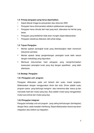 1.4 Prinsip pengujian yang harus diperhatikan.
•   Dapat dilacak hingga ke persyaratan atau dokumen SRS
•   Pengujian harus direncanakan sebelum pelaksanaan pengujian
•   Pengujian harus dimulai dari hasl yang kecil, diteruskan ke hal-hal yang
    besar.
•   Pengujian yang berlebihan tidak akan mungkin dapat dilaksanakan
•   Pengujian sebaiknya dilakukan oleh pihak ketiga.


1.5 Tujuan Pengujian
•   Menilai apakah perangkat lunak yang dikembangkan telah memenuhi
    kebutuhan pemakai.
•   Menilai apakah tahap pengembangan perangkat lunak telah sesuai
    dengan metodologi yang digunakan.
•   Membuat       dokumentasi   hasil     pengujian   yang   menginformasikan
    kesesuaian perangkat lunak yang diuji dengan spesifikasi yang telah
    ditentukan.

1.6 Strategi Pengujian

1.6.1 Pengujian unit program

Pengujian difokuskan pada unit terkecil dari suatu modul program.
Dilaksanakan dengan menggunakan driver dan stub. Driver adalah suatu
program utama yang berfungsi mengirim atau menerima data kasus uji dan
mencetak hasil dari modul yang diuji. Stub adalah modul yang menggantikan
modul sub-ordinat dari modul yang diuji.

1.6.2 Pengujian integrasi
Pengujian terhadap unit-unit program yang saling berhubungan (terintegrasi)
dengan fokus pada masalah interfacing. Dapat dilaksanakan secara top-down
integration atau bottom-up integration.




                                                                            5
 